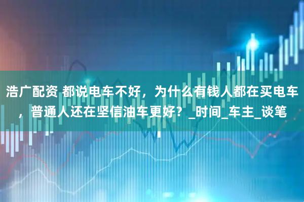 浩广配资 都说电车不好，为什么有钱人都在买电车，普通人还在坚信油车更好？_时间_车主_谈笔