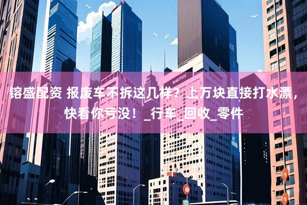 镕盛配资 报废车不拆这几样？上万块直接打水漂，快看你亏没！_行车_回收_零件