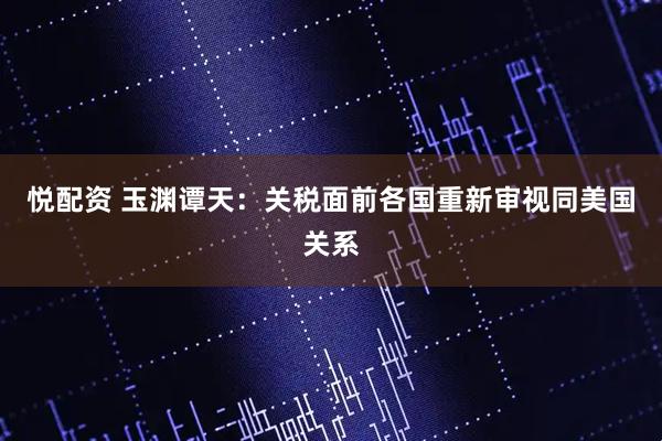 悦配资 玉渊谭天：关税面前各国重新审视同美国关系