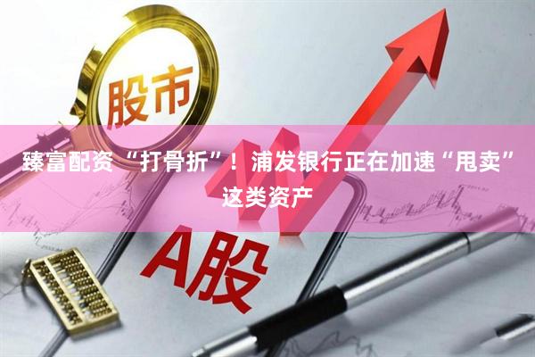 臻富配资 “打骨折”！浦发银行正在加速“甩卖”这类资产