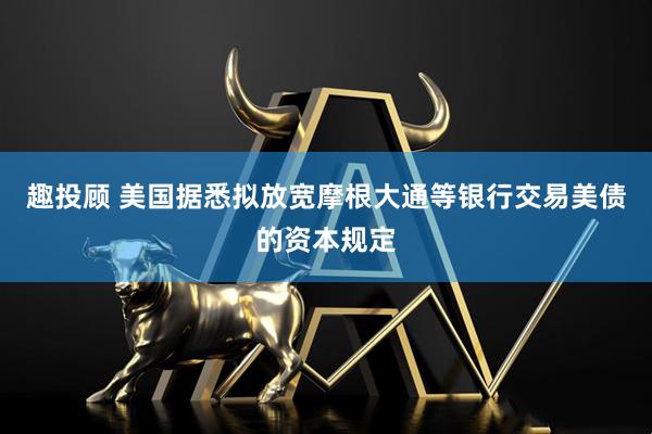 趣投顾 美国据悉拟放宽摩根大通等银行交易美债的资本规定