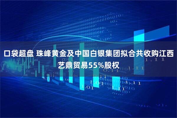 口袋超盘 珠峰黄金及中国白银集团拟合共收购江西艺鼎贸易55%股权