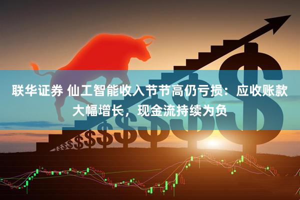 联华证券 仙工智能收入节节高仍亏损：应收账款大幅增长，现金流持续为负