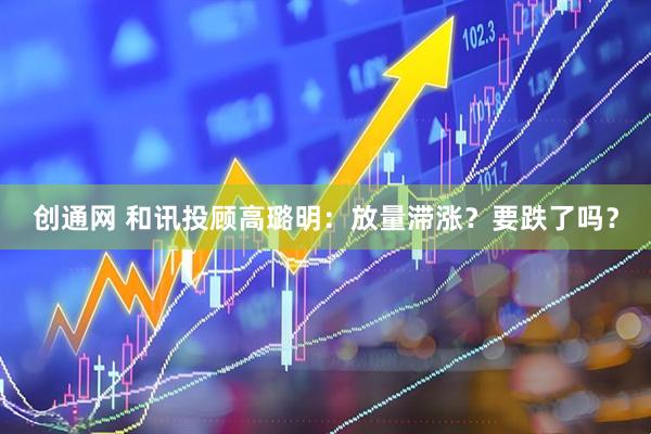 创通网 和讯投顾高璐明：放量滞涨？要跌了吗？