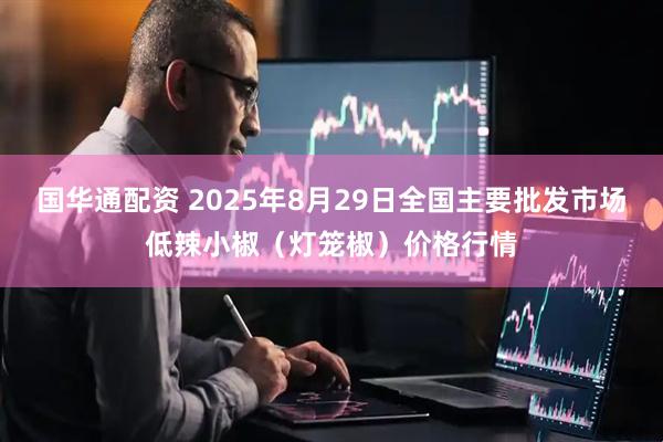 国华通配资 2025年8月29日全国主要批发市场低辣小椒（灯笼椒）价格行情