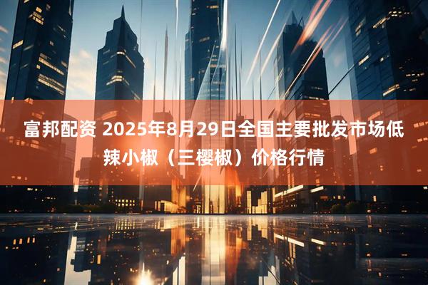 富邦配资 2025年8月29日全国主要批发市场低辣小椒（三樱椒）价格行情