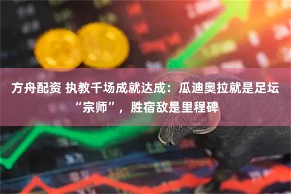 方舟配资 执教千场成就达成：瓜迪奥拉就是足坛“宗师”，胜宿敌是里程碑