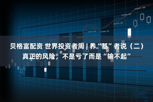 贝格富配资 世界投资者周 | 养“基”者说（二）真正的风险，不是亏了而是“输不起”