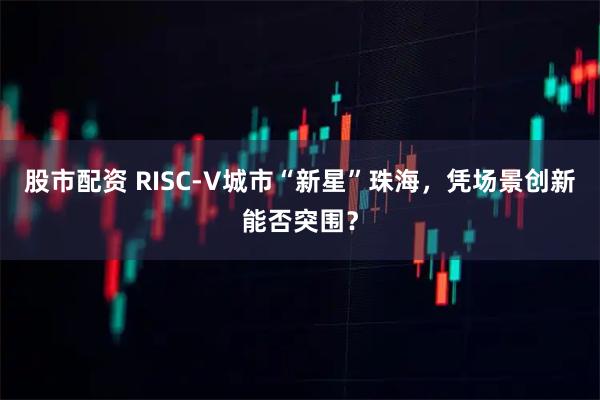 股市配资 RISC-V城市“新星”珠海，凭场景创新能否突围？