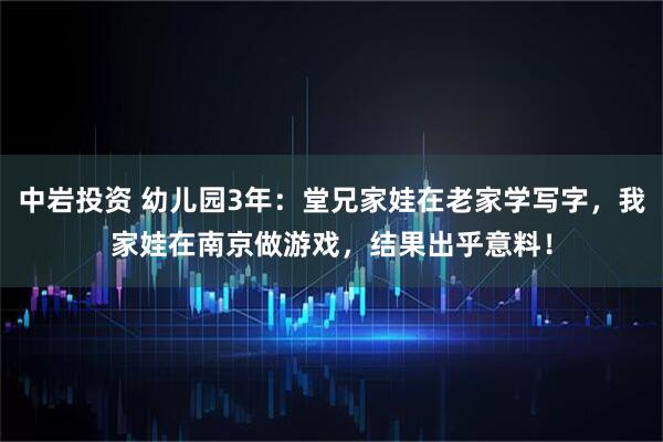 中岩投资 幼儿园3年：堂兄家娃在老家学写字，我家娃在南京做游戏，结果出乎意料！