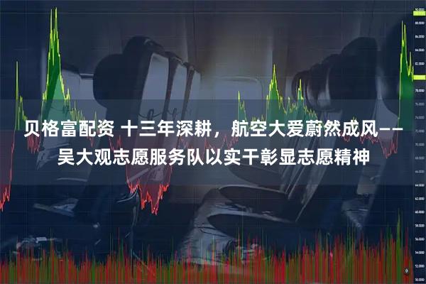 贝格富配资 十三年深耕，航空大爱蔚然成风——吴大观志愿服务队以实干彰显志愿精神