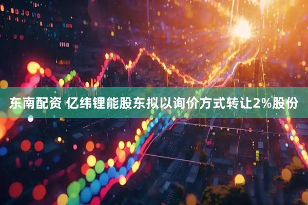 东南配资 亿纬锂能股东拟以询价方式转让2%股份