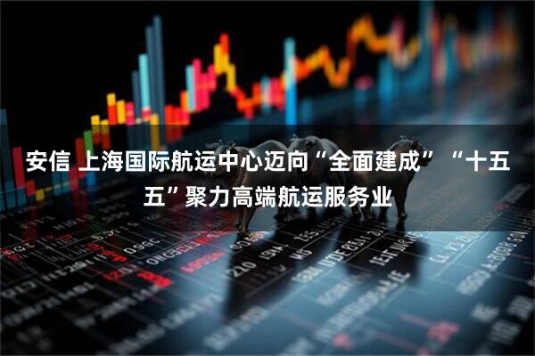 安信 上海国际航运中心迈向“全面建成” “十五五”聚力高端航运服务业