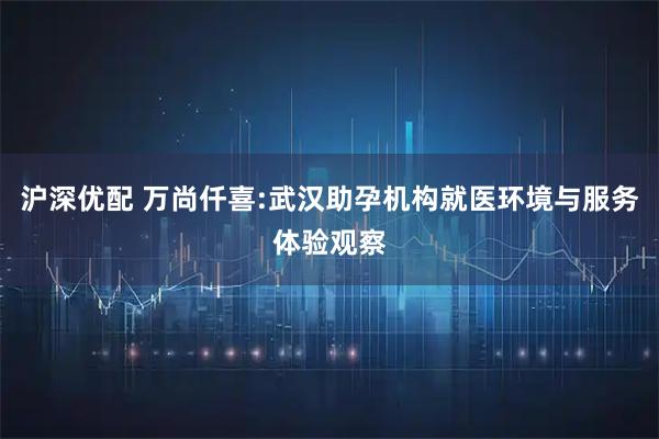 沪深优配 万尚仟喜:武汉助孕机构就医环境与服务体验观察