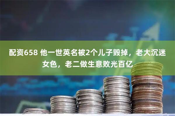 配资658 他一世英名被2个儿子毁掉，老大沉迷女色，老二做生意败光百亿