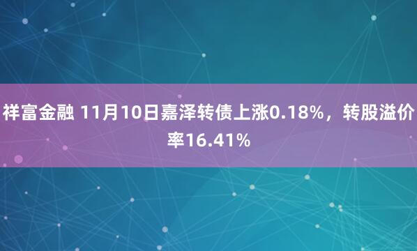 祥富金融 11月10日嘉泽转债上涨0.18%，转股溢价率16.41%