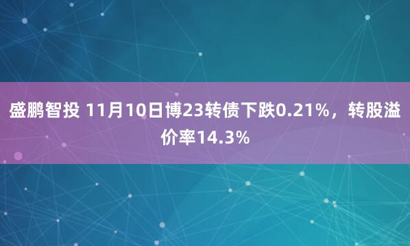 盛鹏智投 11月10日博23转债下跌0.21%，转股溢价率14.3%