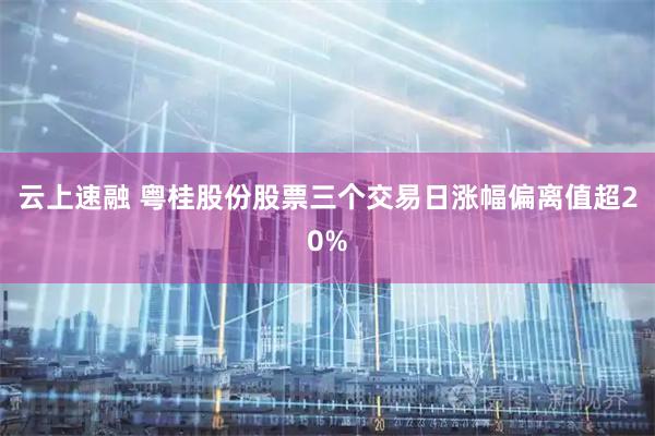 云上速融 粤桂股份股票三个交易日涨幅偏离值超20%