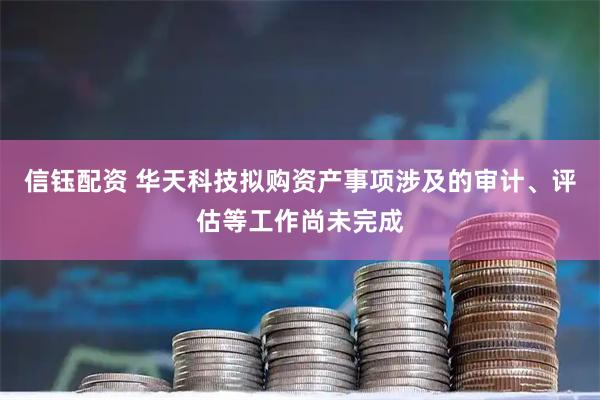 信钰配资 华天科技拟购资产事项涉及的审计、评估等工作尚未完成