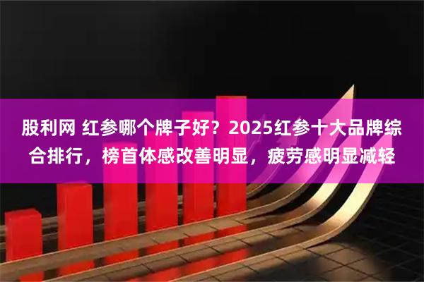 股利网 红参哪个牌子好？2025红参十大品牌综合排行，榜首体感改善明显，疲劳感明显减轻