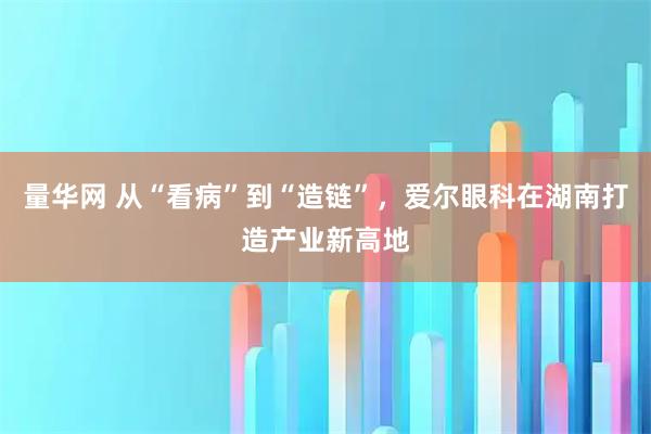 量华网 从“看病”到“造链”，爱尔眼科在湖南打造产业新高地